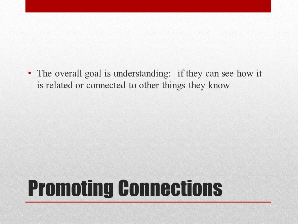 Promoting Connections The overall goal is understanding: if they can see how it is related or connected to other things they know