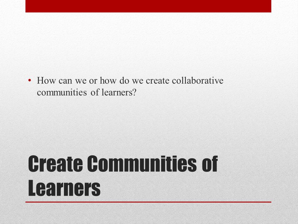 Create Communities of Learners How can we or how do we create collaborative communities of learners
