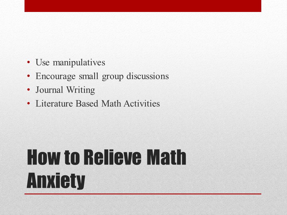 How to Relieve Math Anxiety Use manipulatives Encourage small group discussions Journal Writing Literature Based Math Activities
