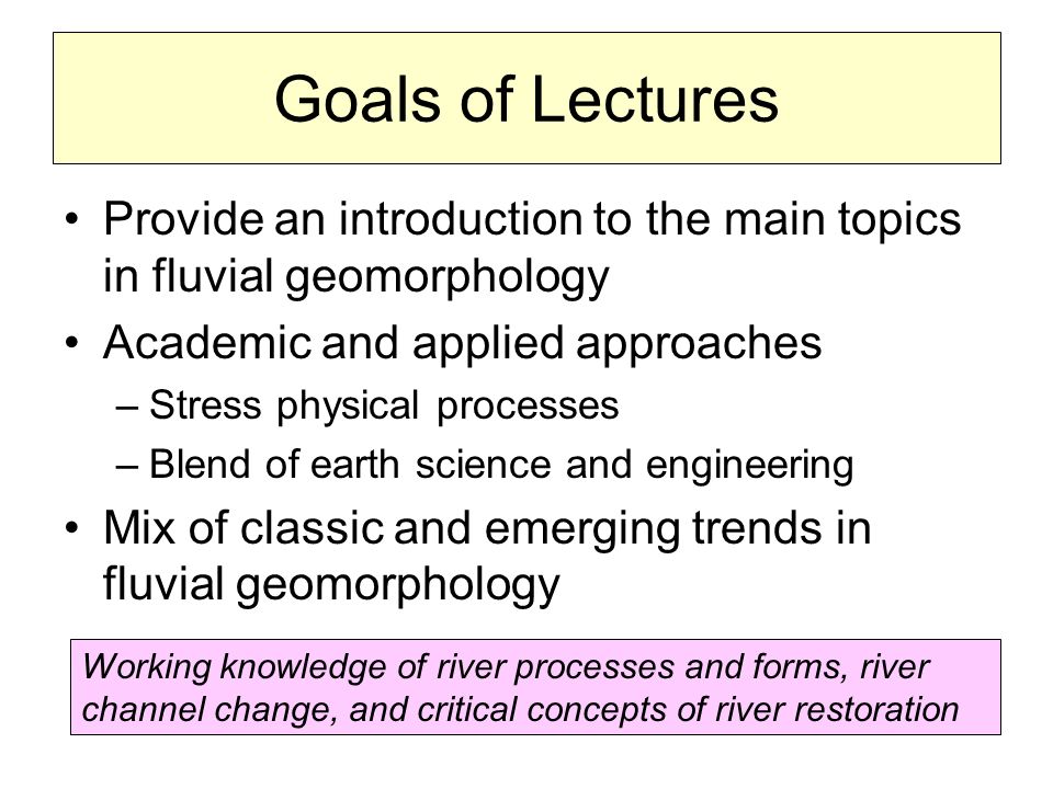 Goals of Lectures Provide an introduction to the main topics in fluvial geomorphology Academic and applied approaches –Stress physical processes –Blend of earth science and engineering Mix of classic and emerging trends in fluvial geomorphology Working knowledge of river processes and forms, river channel change, and critical concepts of river restoration