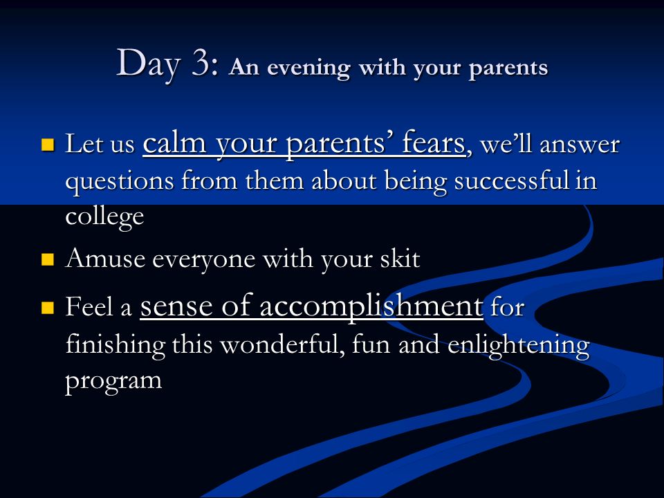 Day 3: An evening with your parents Let us calm your parents’ fears, we’ll answer questions from them about being successful in college Let us calm your parents’ fears, we’ll answer questions from them about being successful in college Amuse everyone with your skit Amuse everyone with your skit Feel a sense of accomplishment for finishing this wonderful, fun and enlightening program Feel a sense of accomplishment for finishing this wonderful, fun and enlightening program
