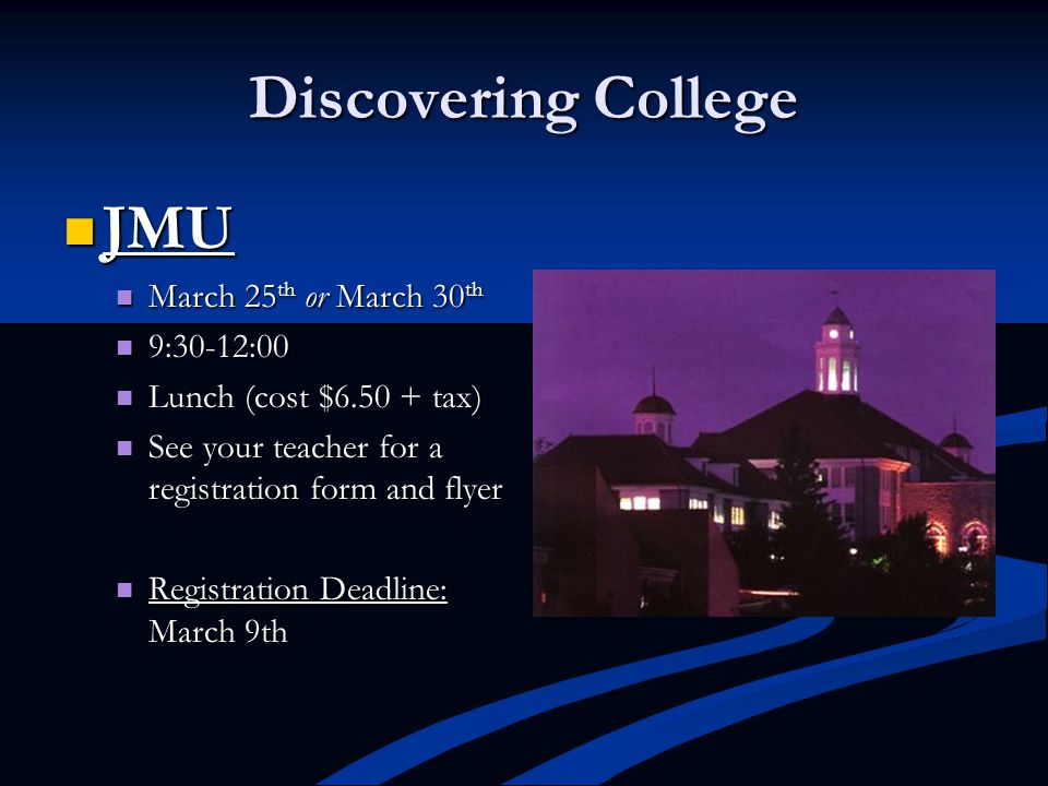 Discovering College JMU JMU March 25 th or March 30 th March 25 th or March 30 th 9:30-12:00 9:30-12:00 Lunch (cost $ tax) Lunch (cost $ tax) See your teacher for a registration form and flyer See your teacher for a registration form and flyer Registration Deadline: March 9th Registration Deadline: March 9th