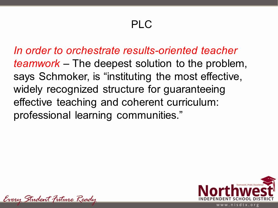 PLC In order to orchestrate results-oriented teacher teamwork – The deepest solution to the problem, says Schmoker, is instituting the most effective, widely recognized structure for guaranteeing effective teaching and coherent curriculum: professional learning communities.