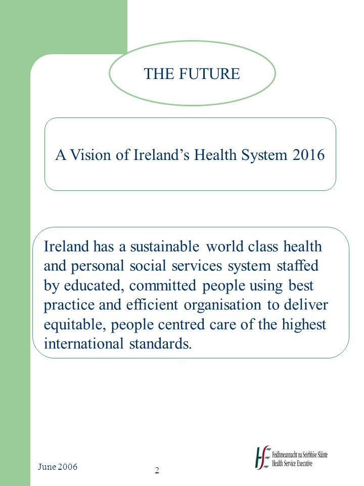 2 June 2006 THE FUTURE A Vision of Ireland’s Health System 2016 Ireland has a sustainable world class health and personal social services system staffed by educated, committed people using best practice and efficient organisation to deliver equitable, people centred care of the highest international standards.