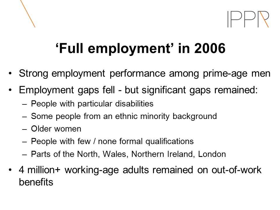 ‘Full employment’ in 2006 Strong employment performance among prime-age men Employment gaps fell - but significant gaps remained: –People with particular disabilities –Some people from an ethnic minority background –Older women –People with few / none formal qualifications –Parts of the North, Wales, Northern Ireland, London 4 million+ working-age adults remained on out-of-work benefits