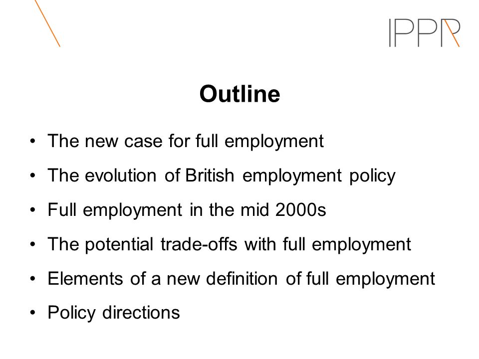 Outline The new case for full employment The evolution of British employment policy Full employment in the mid 2000s The potential trade-offs with full employment Elements of a new definition of full employment Policy directions