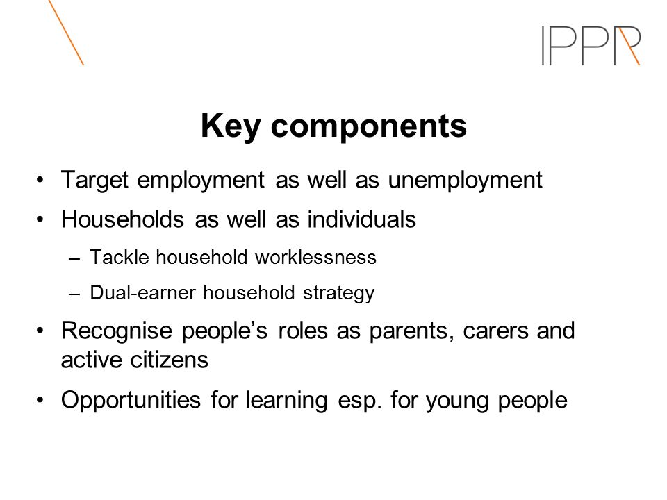 Key components Target employment as well as unemployment Households as well as individuals –Tackle household worklessness –Dual-earner household strategy Recognise people’s roles as parents, carers and active citizens Opportunities for learning esp.