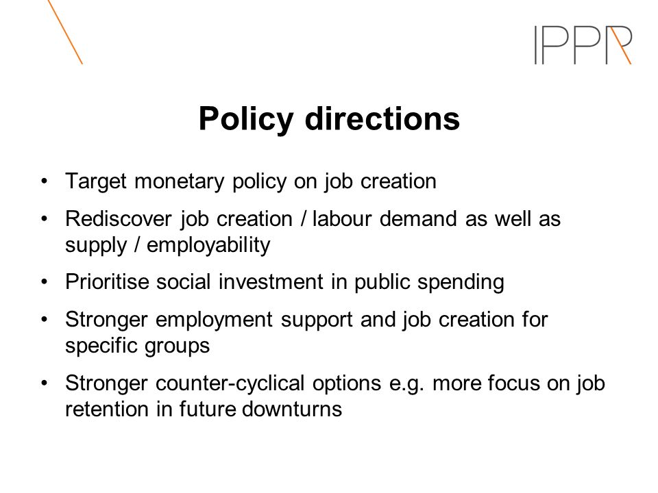 Policy directions Target monetary policy on job creation Rediscover job creation / labour demand as well as supply / employability Prioritise social investment in public spending Stronger employment support and job creation for specific groups Stronger counter-cyclical options e.g.