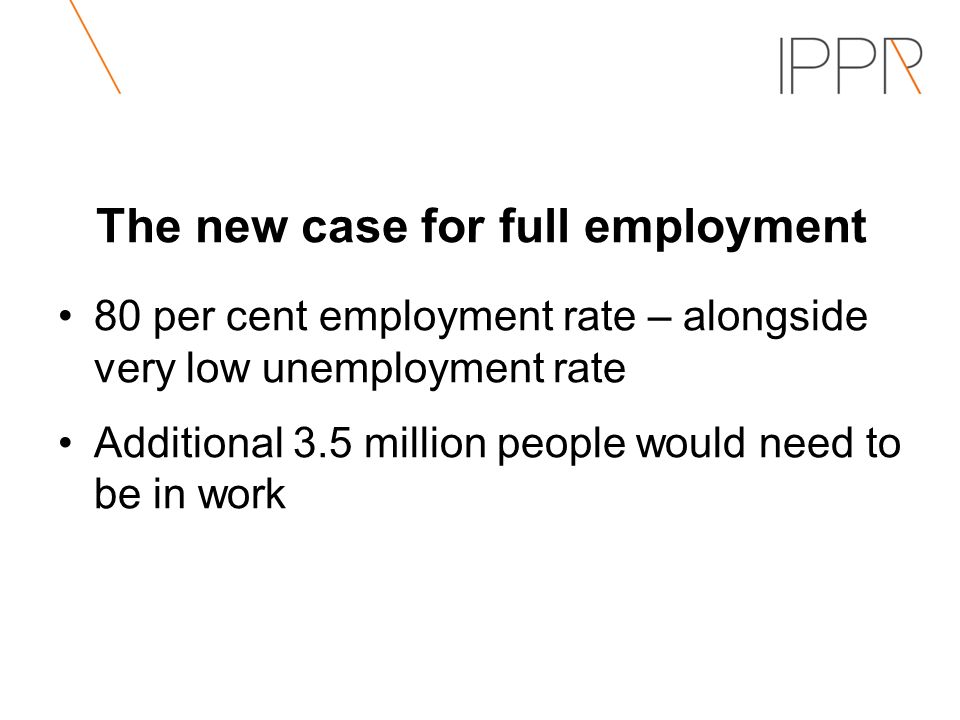 The new case for full employment 80 per cent employment rate – alongside very low unemployment rate Additional 3.5 million people would need to be in work