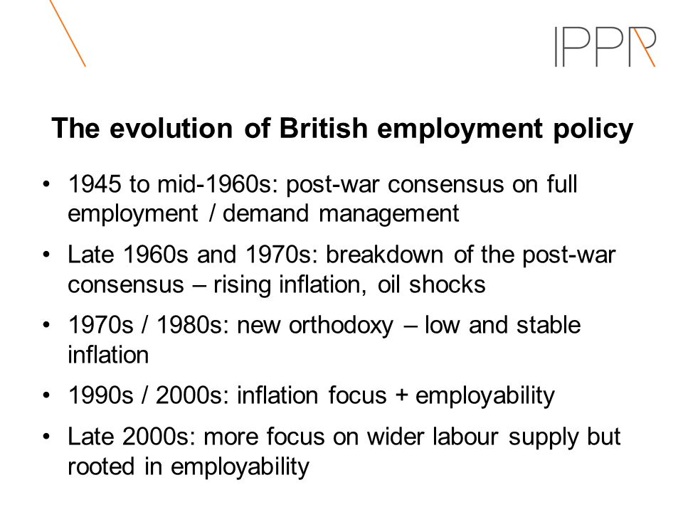 The evolution of British employment policy 1945 to mid-1960s: post-war consensus on full employment / demand management Late 1960s and 1970s: breakdown of the post-war consensus – rising inflation, oil shocks 1970s / 1980s: new orthodoxy – low and stable inflation 1990s / 2000s: inflation focus + employability Late 2000s: more focus on wider labour supply but rooted in employability