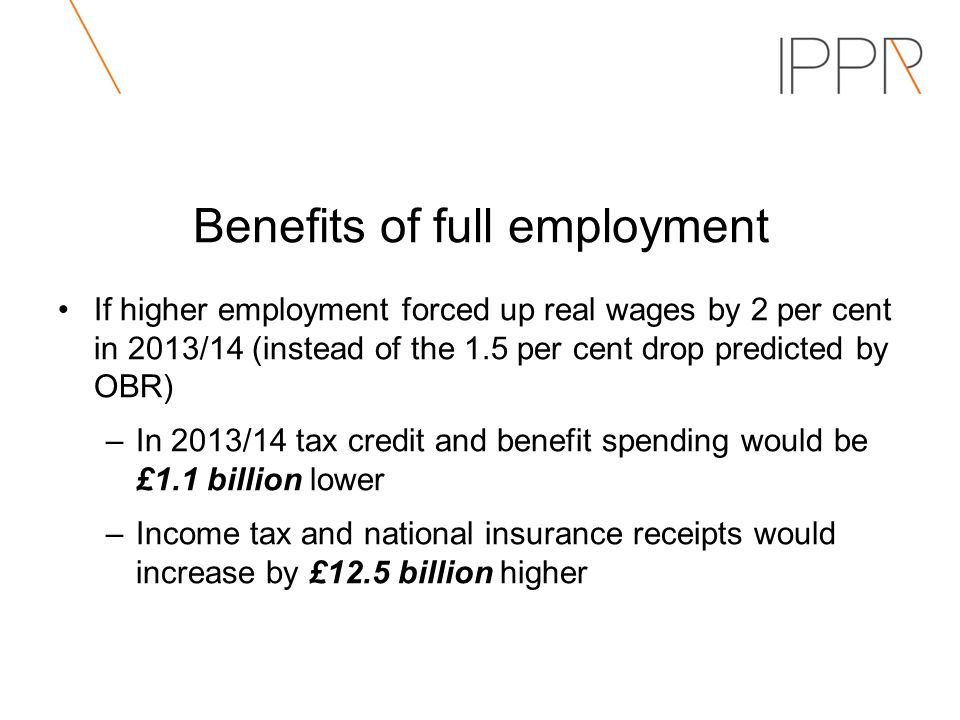 Benefits of full employment If higher employment forced up real wages by 2 per cent in 2013/14 (instead of the 1.5 per cent drop predicted by OBR) –In 2013/14 tax credit and benefit spending would be £1.1 billion lower –Income tax and national insurance receipts would increase by £12.5 billion higher