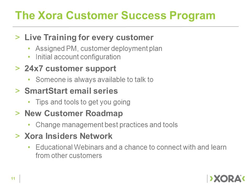 >Live Training for every customer Assigned PM, customer deployment plan Initial account configuration >24x7 customer support Someone is always available to talk to >SmartStart  series Tips and tools to get you going >New Customer Roadmap Change management best practices and tools >Xora Insiders Network Educational Webinars and a chance to connect with and learn from other customers The Xora Customer Success Program 11