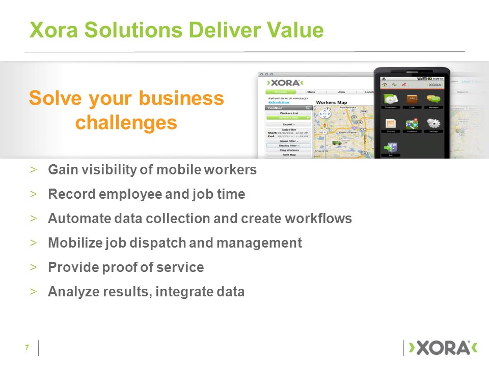 >Gain visibility of mobile workers >Record employee and job time >Automate data collection and create workflows >Mobilize job dispatch and management >Provide proof of service >Analyze results, integrate data Xora Solutions Deliver Value Solve your business challenges 7