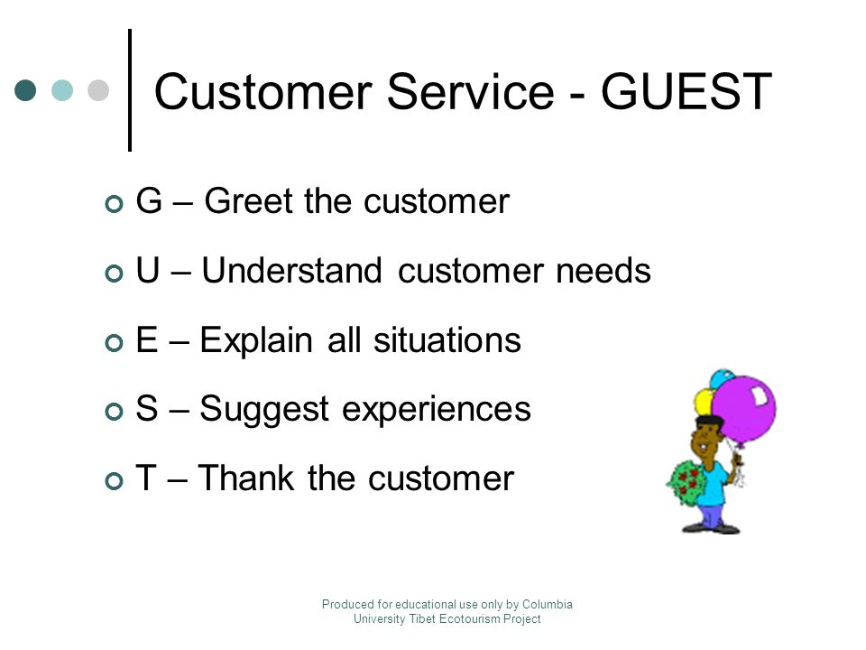 Customer Service - GUEST G – Greet the customer U – Understand customer needs E – Explain all situations S – Suggest experiences T – Thank the customer Produced for educational use only by Columbia University Tibet Ecotourism Project