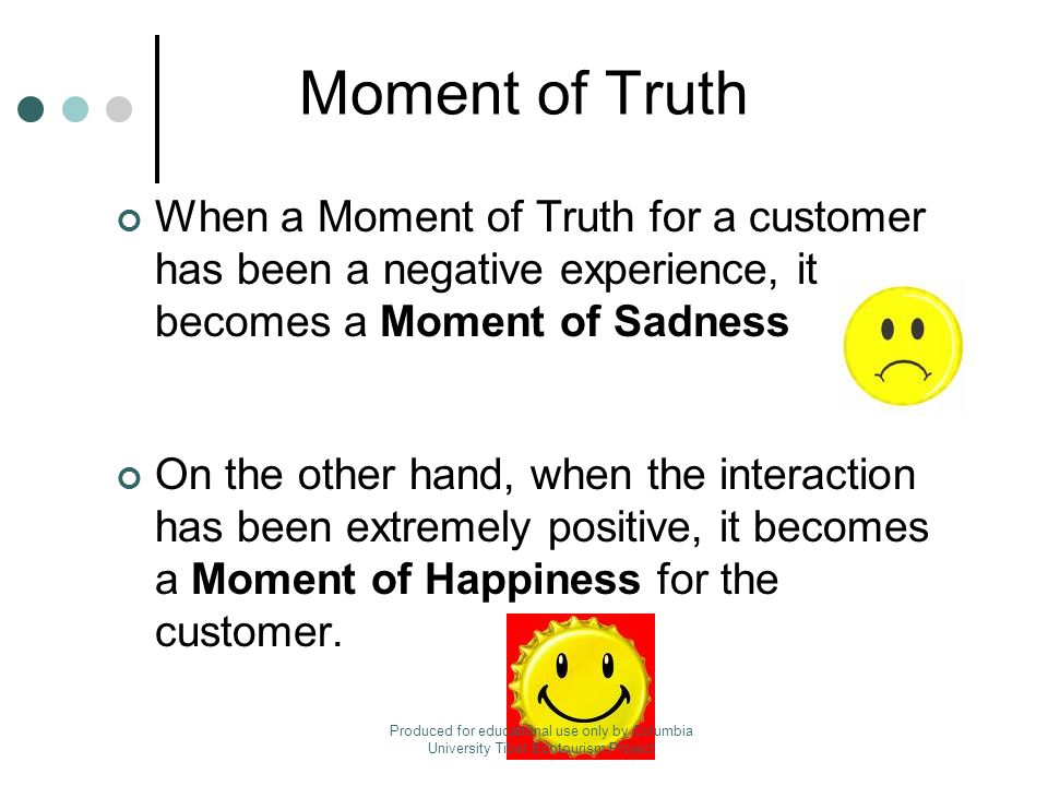 Moment of Truth When a Moment of Truth for a customer has been a negative experience, it becomes a Moment of Sadness On the other hand, when the interaction has been extremely positive, it becomes a Moment of Happiness for the customer.