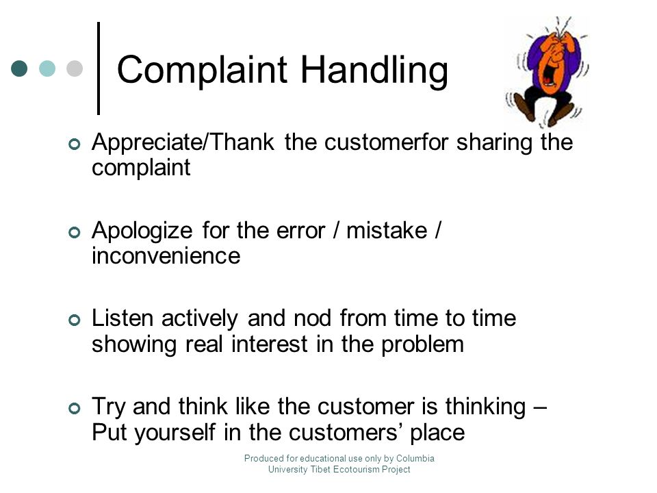 Complaint Handling Appreciate/Thank the customerfor sharing the complaint Apologize for the error / mistake / inconvenience Listen actively and nod from time to time showing real interest in the problem Try and think like the customer is thinking – Put yourself in the customers’ place Produced for educational use only by Columbia University Tibet Ecotourism Project
