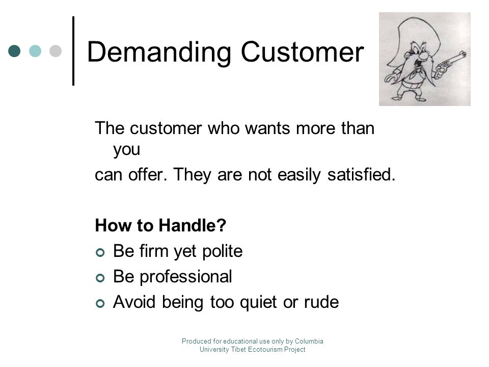 Demanding Customer The customer who wants more than you can offer.