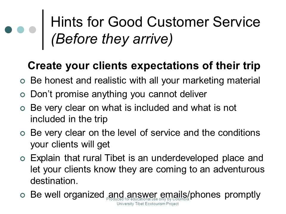 Hints for Good Customer Service (Before they arrive) Create your clients expectations of their trip Be honest and realistic with all your marketing material Don’t promise anything you cannot deliver Be very clear on what is included and what is not included in the trip Be very clear on the level of service and the conditions your clients will get Explain that rural Tibet is an underdeveloped place and let your clients know they are coming to an adventurous destination.