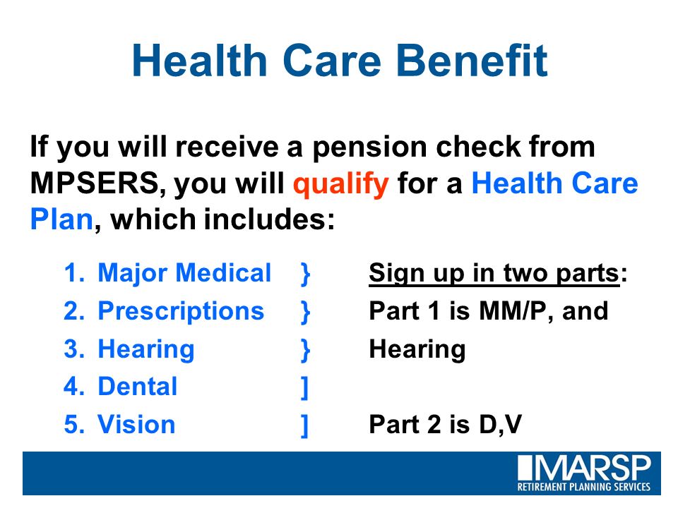 Health Care Benefit If you will receive a pension check from MPSERS, you will qualify for a Health Care Plan, which includes: 1.Major Medical}Sign up in two parts: 2.Prescriptions}Part 1 is MM/P, and 3.Hearing }Hearing 4.Dental] 5.Vision]Part 2 is D,V