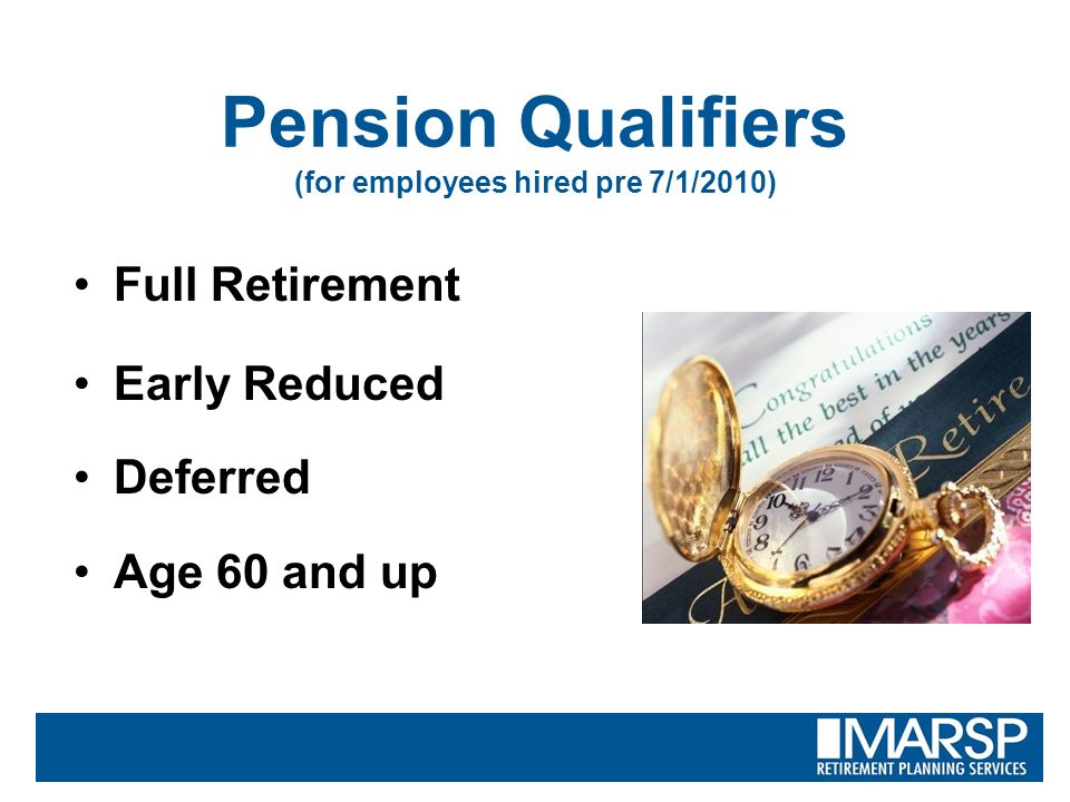 Pension Qualifiers (for employees hired pre 7/1/2010) Full Retirement Early Reduced Deferred Age 60 and up