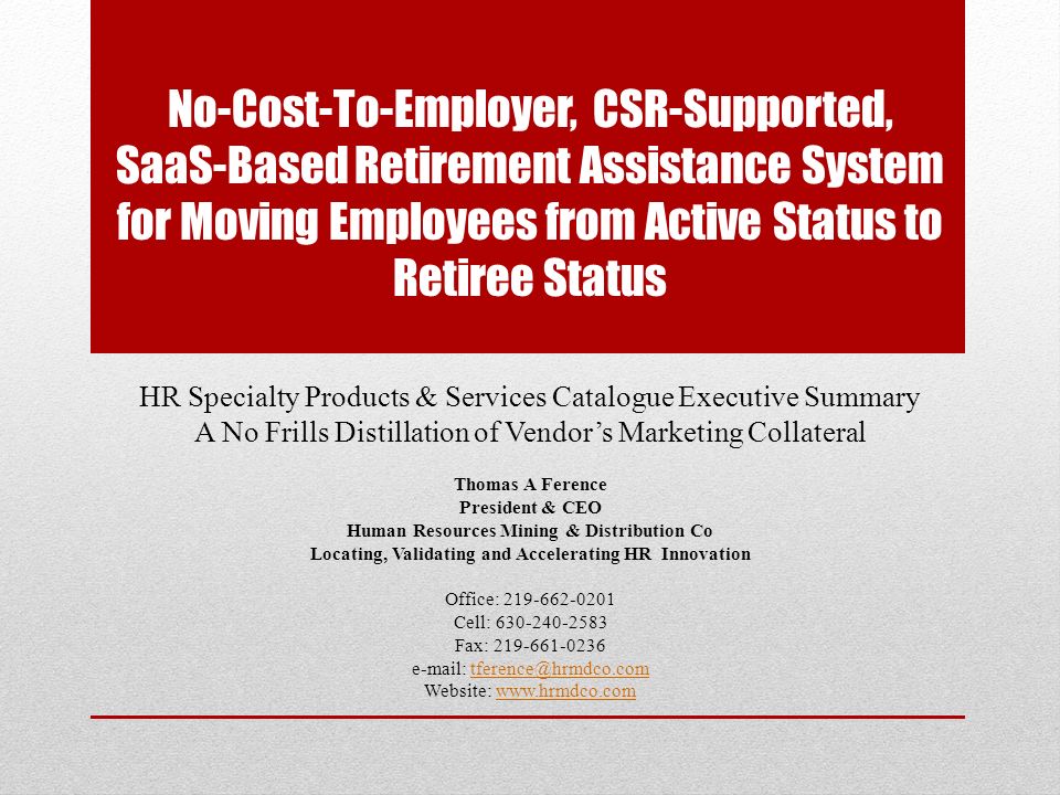 No-Cost-To-Employer, CSR-Supported, SaaS-Based Retirement Assistance System for Moving Employees from Active Status to Retiree Status HR Specialty Products & Services Catalogue Executive Summary A No Frills Distillation of Vendor’s Marketing Collateral Thomas A Ference President & CEO Human Resources Mining & Distribution Co Locating, Validating and Accelerating HR Innovation Office: Cell: Fax: Website: