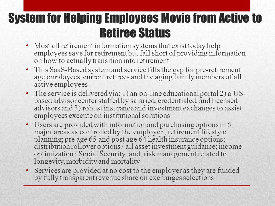 System for Helping Employees Movie from Active to Retiree Status Most all retirement information systems that exist today help employees save for retirement but fall short of providing information on how to actually transition into retirement This SaaS-Based system and service fills the gap for pre-retirement age employees, current retirees and the aging family members of all active employees The service is delivered via: 1) an on-line educational portal 2) a US- based advisor center staffed by salaried, credentialed, and licensed advisors and 3) robust insurance and investment exchanges to assist employees execute on institutional solutions Users are provided with information and purchasing options in 5 major areas as controlled by the employer ; retirement lifestyle planning; pre age 65 and post age 64 health insurance options; distribution rollover options / all asset investment guidance; income optimization / Social Security; and, risk management related to longevity, morbidity and mortality Services are provided at no cost to the employer as they are funded by fully transparent revenue share on exchanges selections