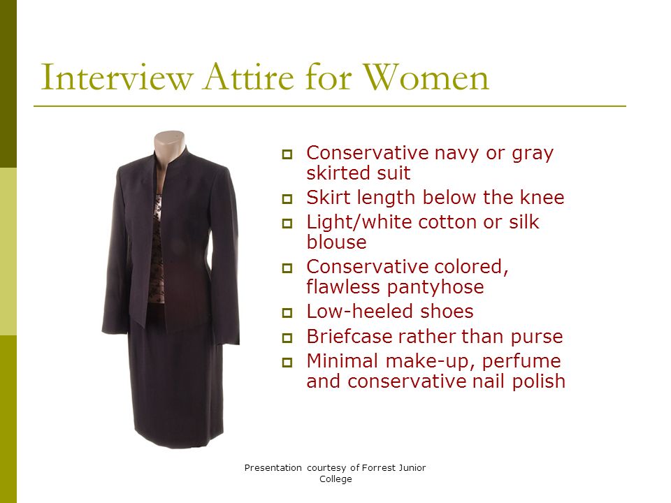 Presentation courtesy of Forrest Junior College Interview Attire for Women  Conservative navy or gray skirted suit  Skirt length below the knee  Light/white cotton or silk blouse  Conservative colored, flawless pantyhose  Low-heeled shoes  Briefcase rather than purse  Minimal make-up, perfume and conservative nail polish