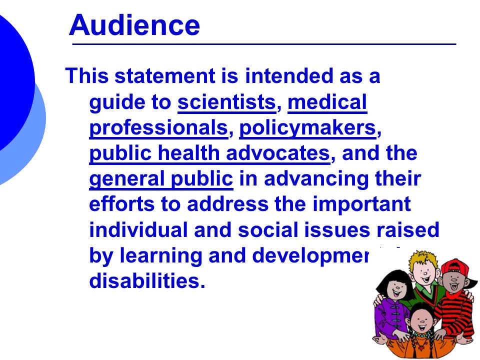 Audience This statement is intended as a guide to scientists, medical professionals, policymakers, public health advocates, and the general public in advancing their efforts to address the important individual and social issues raised by learning and developmental disabilities.