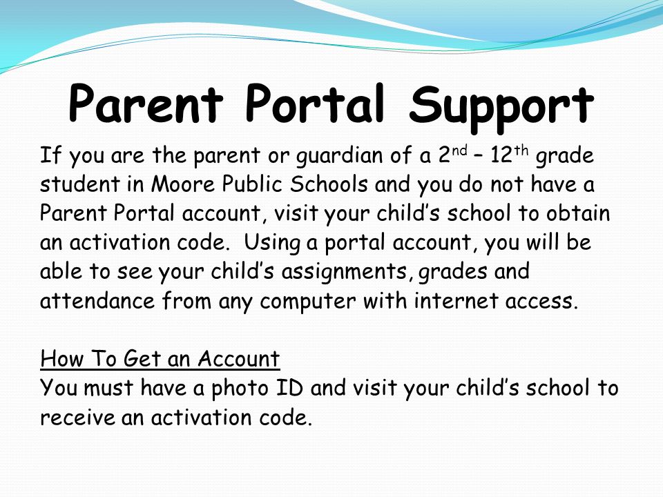 Parent Portal Support If you are the parent or guardian of a 2 nd – 12 th grade student in Moore Public Schools and you do not have a Parent Portal account, visit your child’s school to obtain an activation code.