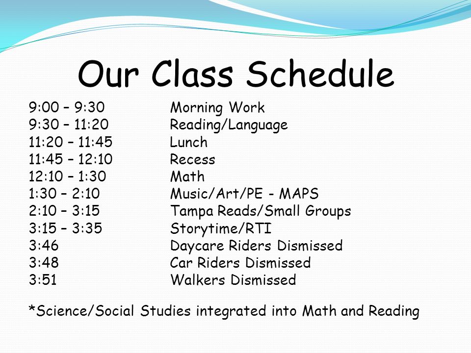 Our Class Schedule 9:00 – 9:30Morning Work 9:30 – 11:20Reading/Language 11:20 – 11:45Lunch 11:45 – 12:10Recess 12:10 – 1:30Math 1:30 – 2:10Music/Art/PE - MAPS 2:10 – 3:15Tampa Reads/Small Groups 3:15 – 3:35Storytime/RTI 3:46 Daycare Riders Dismissed 3:48Car Riders Dismissed 3:51Walkers Dismissed *Science/Social Studies integrated into Math and Reading