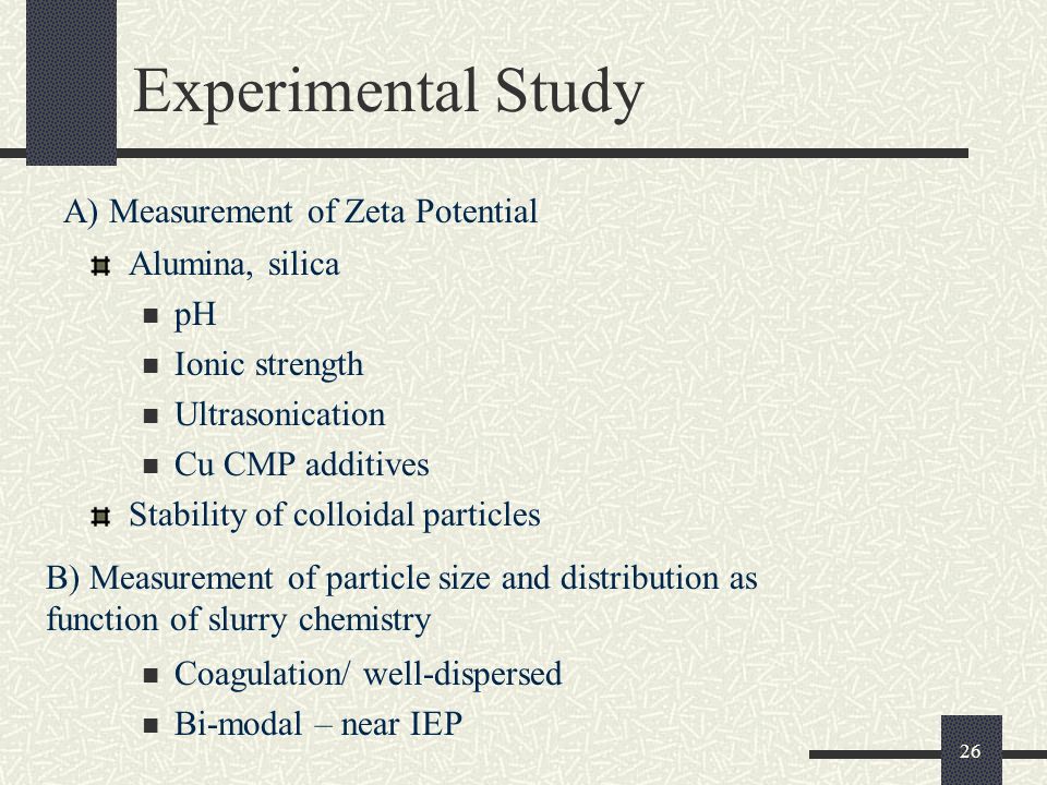 26 Experimental Study Alumina, silica pH Ionic strength Ultrasonication Cu CMP additives Stability of colloidal particles A) Measurement of Zeta Potential B) Measurement of particle size and distribution as function of slurry chemistry Coagulation/ well-dispersed Bi-modal – near IEP