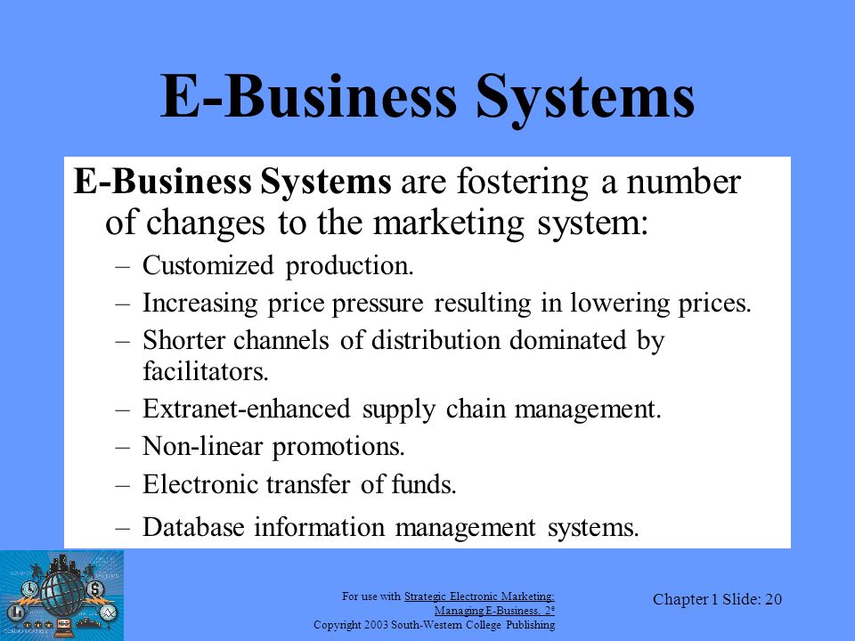 For use with Strategic Electronic Marketing: Managing E-Business, 2 e Copyright 2003 South-Western College Publishing Chapter 1 Slide: 20 E-Business Systems E-Business Systems are fostering a number of changes to the marketing system: –Customized production.