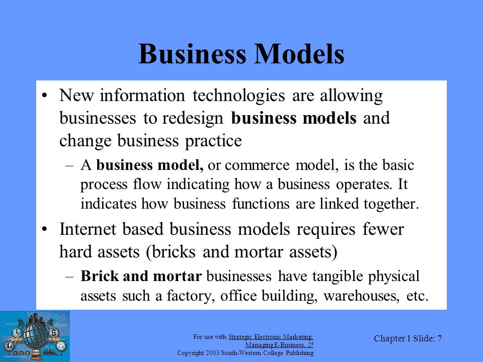 For use with Strategic Electronic Marketing: Managing E-Business, 2 e Copyright 2003 South-Western College Publishing Chapter 1 Slide: 7 Business Models New information technologies are allowing businesses to redesign business models and change business practice –A business model, or commerce model, is the basic process flow indicating how a business operates.