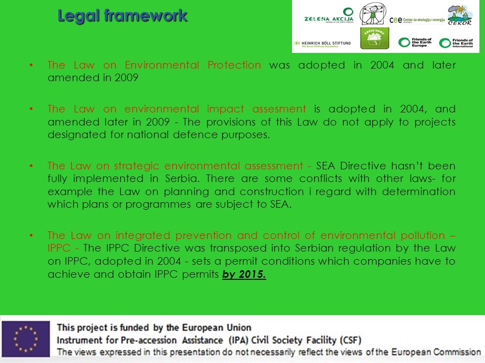 Legal framework The Law on Environmental Protection was adopted in 2004 and later amended in 2009 The Law on environmental impact assesment is adopted in 2004, and amended later in The provisions of this Law do not apply to projects designated for national defence purposes.