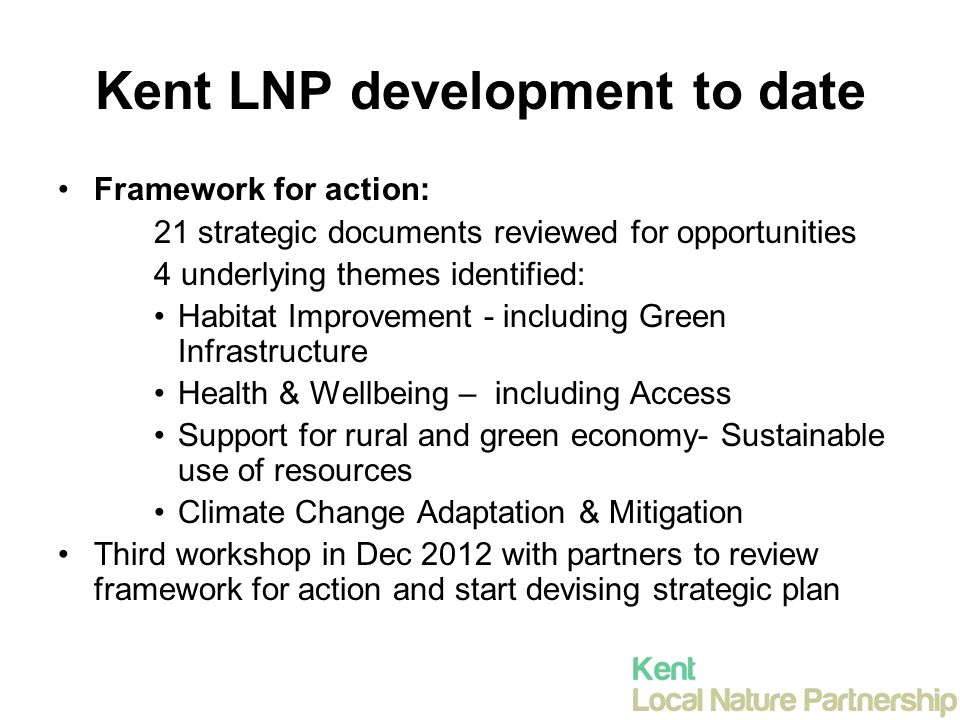 Kent LNP development to date Framework for action: 21 strategic documents reviewed for opportunities 4 underlying themes identified: Habitat Improvement - including Green Infrastructure Health & Wellbeing – including Access Support for rural and green economy- Sustainable use of resources Climate Change Adaptation & Mitigation Third workshop in Dec 2012 with partners to review framework for action and start devising strategic plan