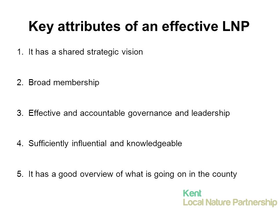 Key attributes of an effective LNP 1.It has a shared strategic vision 2.Broad membership 3.Effective and accountable governance and leadership 4.Sufficiently influential and knowledgeable 5.It has a good overview of what is going on in the county