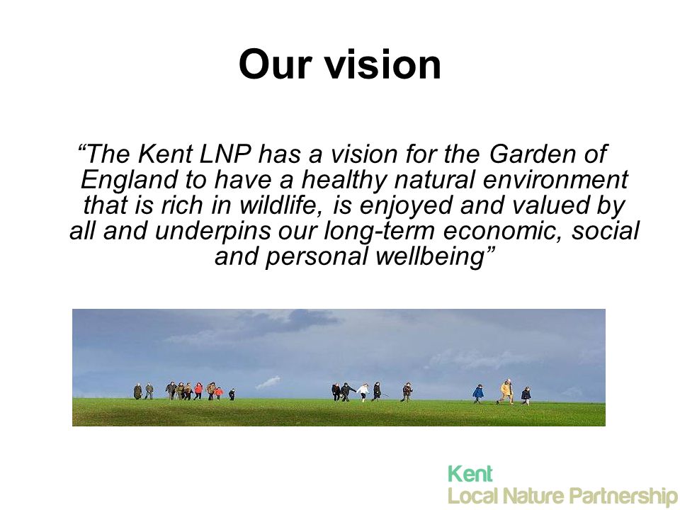 Our vision The Kent LNP has a vision for the Garden of England to have a healthy natural environment that is rich in wildlife, is enjoyed and valued by all and underpins our long-term economic, social and personal wellbeing