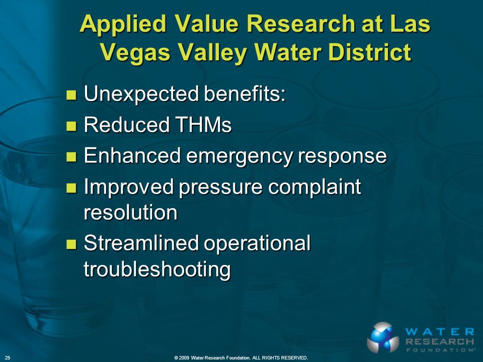 Applied Value Research at Las Vegas Valley Water District n Unexpected benefits: n Reduced THMs n Enhanced emergency response n Improved pressure complaint resolution n Streamlined operational troubleshooting © 2009 Water Research Foundation.