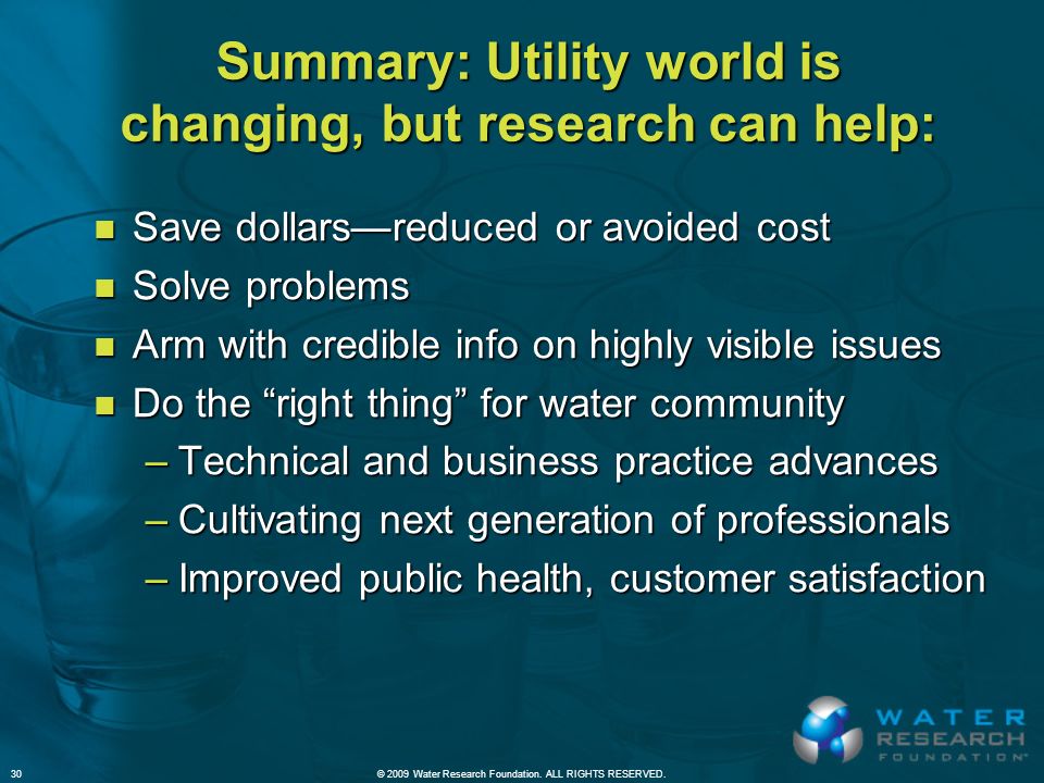 Summary: Utility world is changing, but research can help: n Save dollars—reduced or avoided cost n Solve problems n Arm with credible info on highly visible issues n Do the right thing for water community –Technical and business practice advances –Cultivating next generation of professionals –Improved public health, customer satisfaction © 2009 Water Research Foundation.