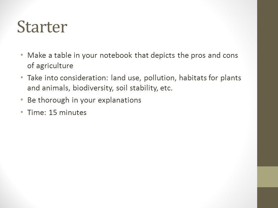 Starter Make a table in your notebook that depicts the pros and cons of agriculture Take into consideration: land use, pollution, habitats for plants and animals, biodiversity, soil stability, etc.
