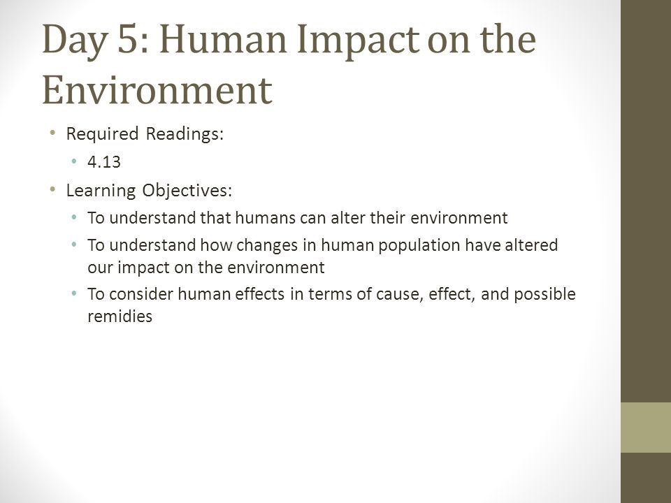 Day 5: Human Impact on the Environment Required Readings: 4.13 Learning Objectives: To understand that humans can alter their environment To understand how changes in human population have altered our impact on the environment To consider human effects in terms of cause, effect, and possible remidies