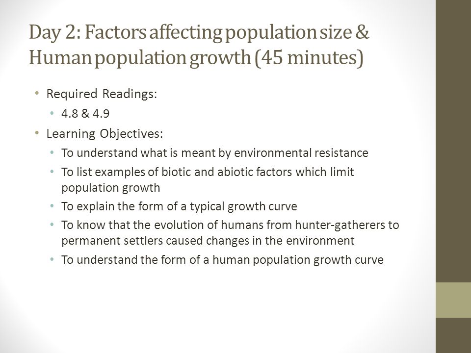 Day 2: Factors affecting population size & Human population growth (45 minutes) Required Readings: 4.8 & 4.9 Learning Objectives: To understand what is meant by environmental resistance To list examples of biotic and abiotic factors which limit population growth To explain the form of a typical growth curve To know that the evolution of humans from hunter-gatherers to permanent settlers caused changes in the environment To understand the form of a human population growth curve