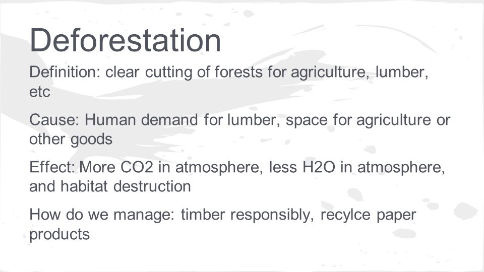 Definition: clear cutting of forests for agriculture, lumber, etc Cause: Human demand for lumber, space for agriculture or other goods Effect: More CO2 in atmosphere, less H2O in atmosphere, and habitat destruction How do we manage: timber responsibly, recylce paper products