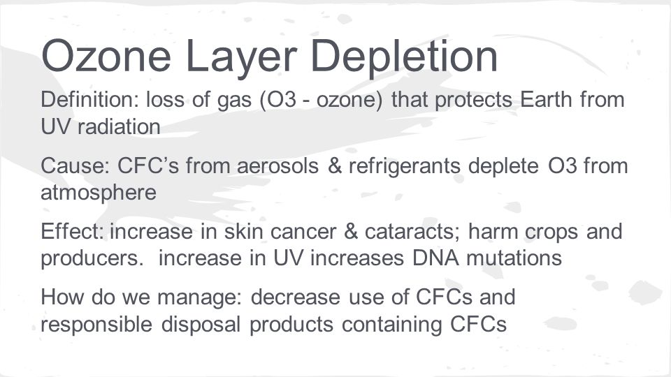 Definition: loss of gas (O3 - ozone) that protects Earth from UV radiation Cause: CFC’s from aerosols & refrigerants deplete O3 from atmosphere Effect: increase in skin cancer & cataracts; harm crops and producers.