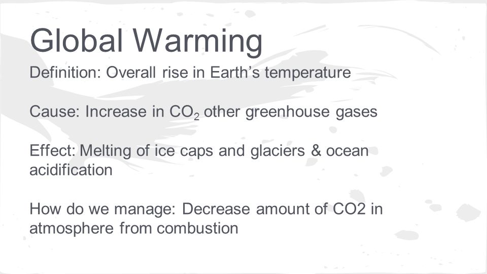 Definition: Overall rise in Earth’s temperature Cause: Increase in CO 2 other greenhouse gases Effect: Melting of ice caps and glaciers & ocean acidification How do we manage: Decrease amount of CO2 in atmosphere from combustion