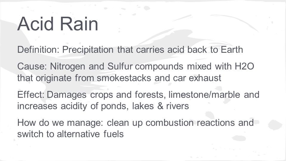 Definition: Precipitation that carries acid back to Earth Cause: Nitrogen and Sulfur compounds mixed with H2O that originate from smokestacks and car exhaust Effect: Damages crops and forests, limestone/marble and increases acidity of ponds, lakes & rivers How do we manage: clean up combustion reactions and switch to alternative fuels
