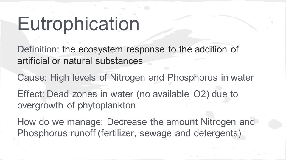 Definition: the ecosystem response to the addition of artificial or natural substances Cause: High levels of Nitrogen and Phosphorus in water Effect: Dead zones in water (no available O2) due to overgrowth of phytoplankton How do we manage: Decrease the amount Nitrogen and Phosphorus runoff (fertilizer, sewage and detergents)