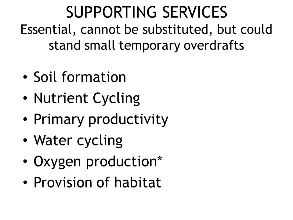SUPPORTING SERVICES Essential, cannot be substituted, but could stand small temporary overdrafts Soil formation Nutrient Cycling Primary productivity Water cycling Oxygen production* Provision of habitat