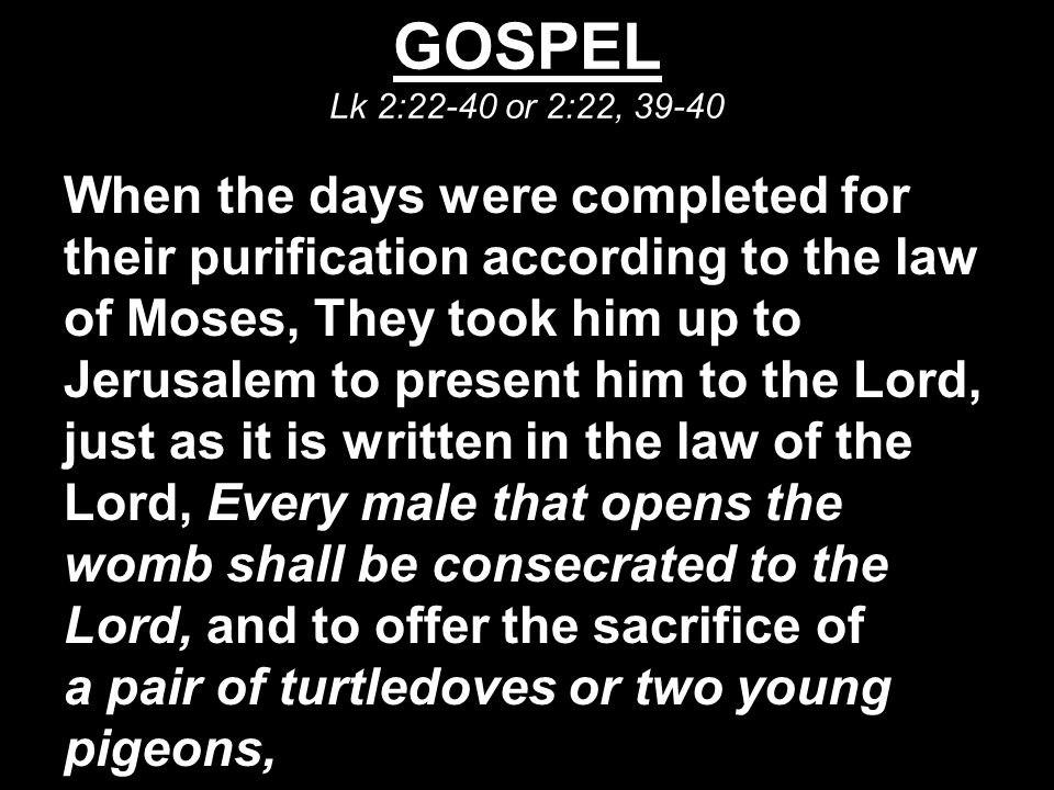GOSPEL Lk 2:22-40 or 2:22, When the days were completed for their purification according to the law of Moses, They took him up to Jerusalem to present him to the Lord, just as it is written in the law of the Lord, Every male that opens the womb shall be consecrated to the Lord, and to offer the sacrifice of a pair of turtledoves or two young pigeons,