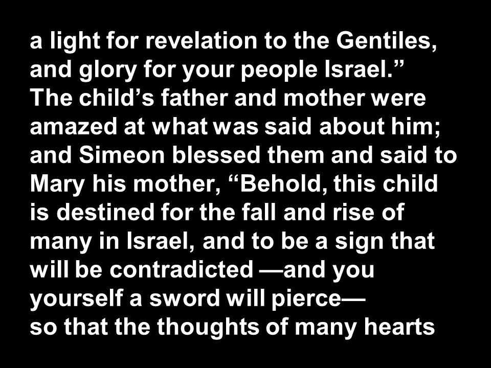 a light for revelation to the Gentiles, and glory for your people Israel. The child’s father and mother were amazed at what was said about him; and Simeon blessed them and said to Mary his mother, Behold, this child is destined for the fall and rise of many in Israel, and to be a sign that will be contradicted —and you yourself a sword will pierce— so that the thoughts of many hearts